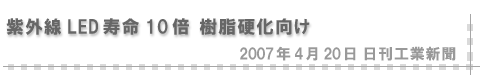 2007/04/20 「紫外線LED寿命10倍 樹脂硬化向け」（日刊工業新聞）