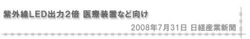 「2008/7/31 紫外線LED 出力２倍 医療装置など向け」（日経産業新聞）