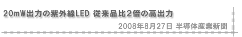 「2008/8/27 20mW出力の紫外線LED 従来品比２倍の高出力」（半導体産業新聞）