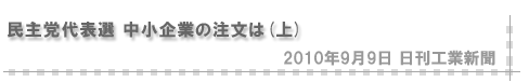 「2010/9/9 民主党代表選 中小企業の注文は（上）」（日刊工業新聞）