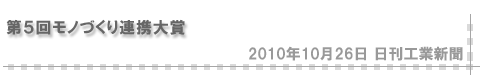 「2010/10/26 第５回モノづくり連携大賞」（日刊工業新聞）